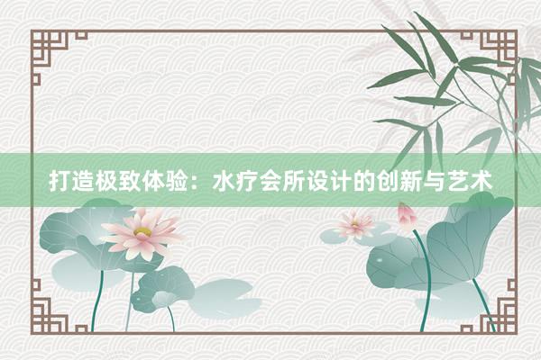 打造极致体验：水疗会所设计的创新与艺术