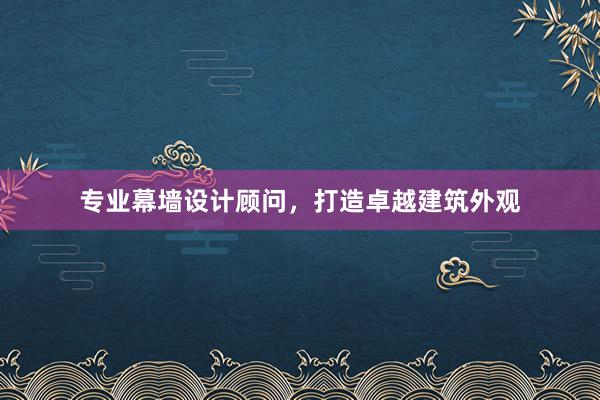 专业幕墙设计顾问，打造卓越建筑外观